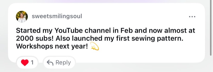 Comment from sweetsmilingsoul: Started my YouTube channel in Feb and now almost at 2000 subs, launched my first sewing pattern, workshops next year